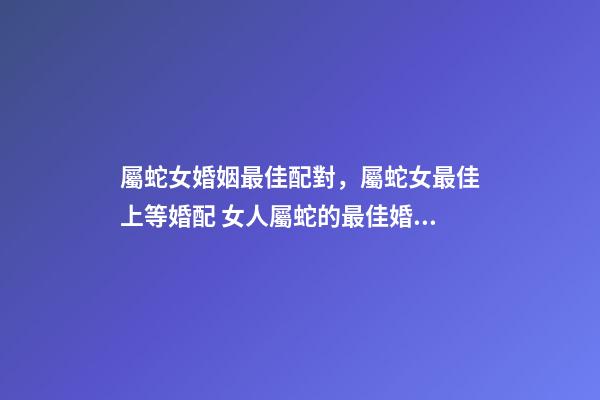 屬蛇女婚姻最佳配對，屬蛇女最佳上等婚配 女人屬蛇的最佳婚配屬蛇女人最佳婚配屬相-第1張-觀點-玄機派